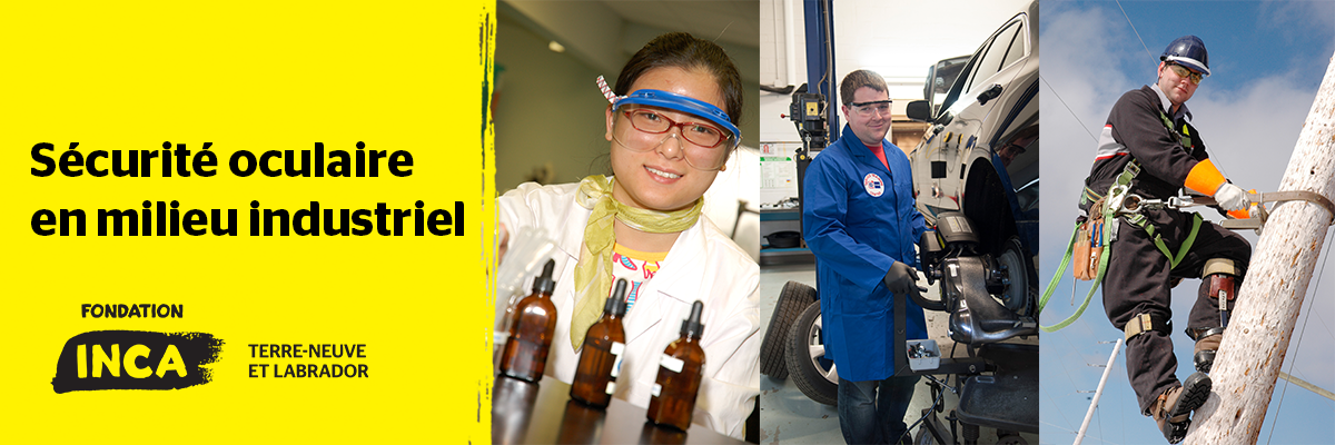 Un collage de trois images de personnes effectuant diverses tâches en portant des lunettes de protection appropriées. De gauche à droite, une femme travaillant dans un laboratoire de sciences médicales, un homme travaillant dans le secteur automobile et un technicien de lignes électriques. À gauche de ce collage, les mots « Sécurité oculaire en milieu industriel » apparaissent sur un fond jaune. Le logo de la Fondation INCA Terre-Neuve-et-Labrador se trouve sous le texte.
